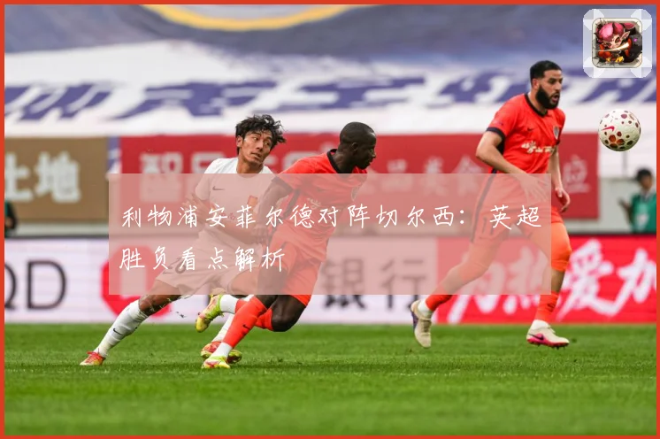 利物浦安菲尔德对阵切尔西：英超胜负看点解析