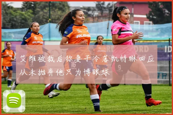 艾维被裁后称妻子冷落凯特琳回应从未抛弃他只为博眼球