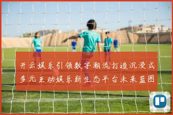 开云娱乐引领数字潮流打造沉浸式多元互动娱乐新生态平台未来蓝图