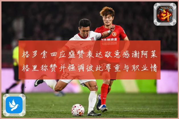 格罗索回应盛赞表达敬意感谢阿莱格里称赞并强调彼此尊重与职业情战术观察