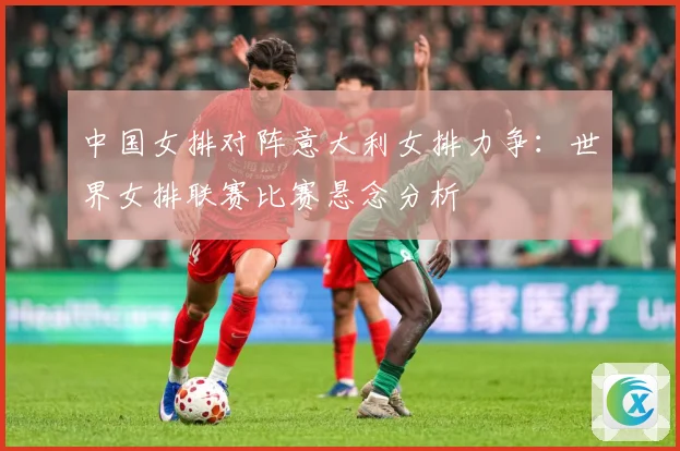 中国女排对阵意大利女排力争：世界女排联赛比赛悬念分析