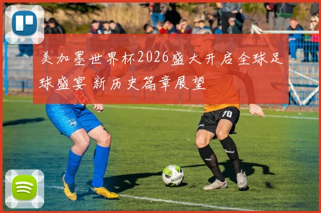 美加墨世界杯2026盛大开启全球足球盛宴 新历史篇章展望