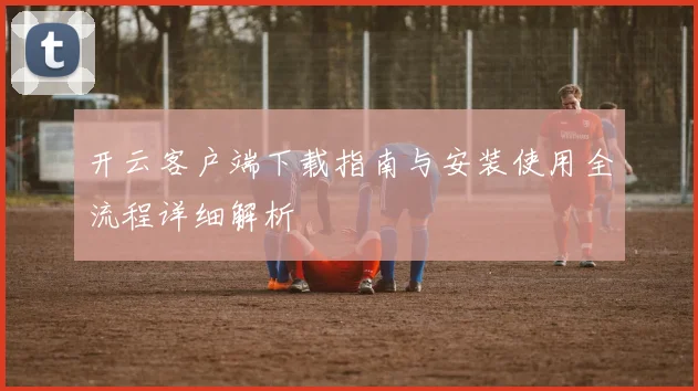 开云客户端下载指南与安装使用全流程详细解析
