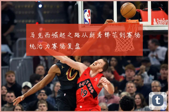 马克西崛起之路从新秀锋芒到赛场统治力赛场复盘