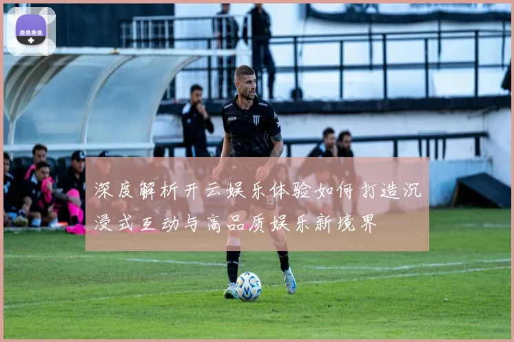 深度解析开云娱乐体验如何打造沉浸式互动与高品质娱乐新境界