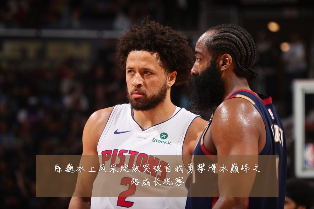 陈巍冰上风采绽放突破自我勇攀滑冰巅峰之路成长观察