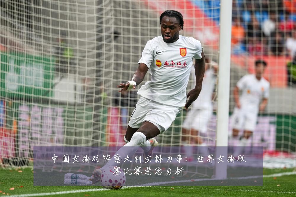 中国女排对阵意大利女排力争：世界女排联赛比赛悬念分析